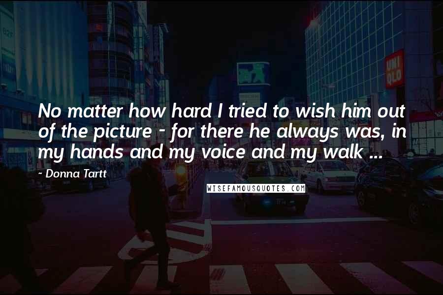 Donna Tartt Quotes: No matter how hard I tried to wish him out of the picture - for there he always was, in my hands and my voice and my walk ...