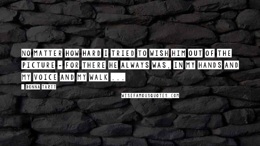 Donna Tartt Quotes: No matter how hard I tried to wish him out of the picture - for there he always was, in my hands and my voice and my walk ...