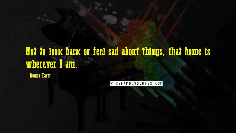 Donna Tartt Quotes: Not to look back or feel sad about things, that home is wherever I am.