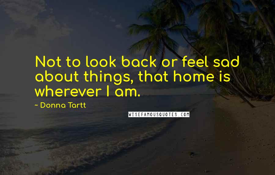 Donna Tartt Quotes: Not to look back or feel sad about things, that home is wherever I am.