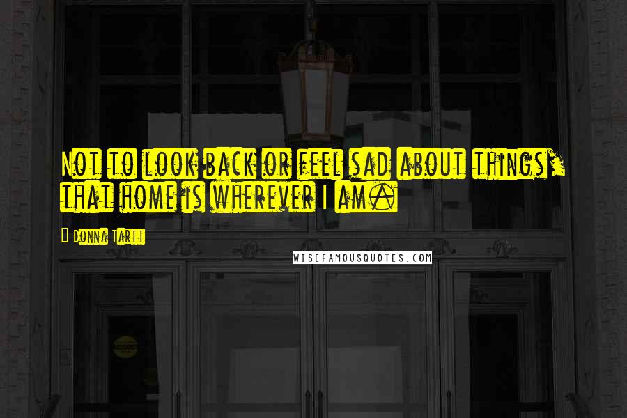 Donna Tartt Quotes: Not to look back or feel sad about things, that home is wherever I am.