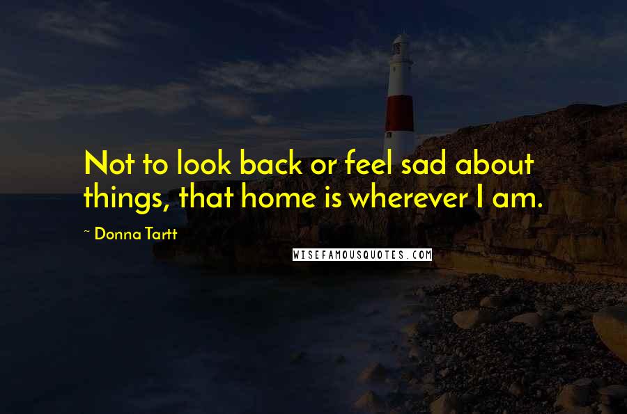 Donna Tartt Quotes: Not to look back or feel sad about things, that home is wherever I am.