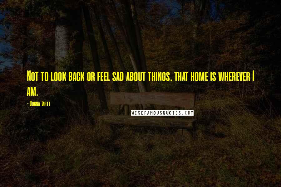 Donna Tartt Quotes: Not to look back or feel sad about things, that home is wherever I am.