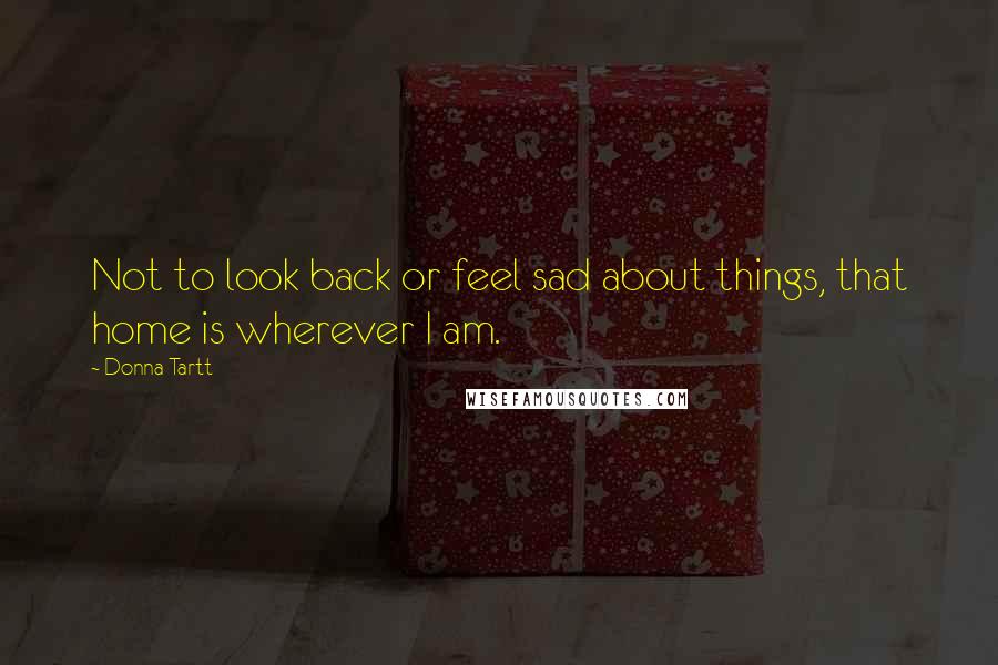 Donna Tartt Quotes: Not to look back or feel sad about things, that home is wherever I am.