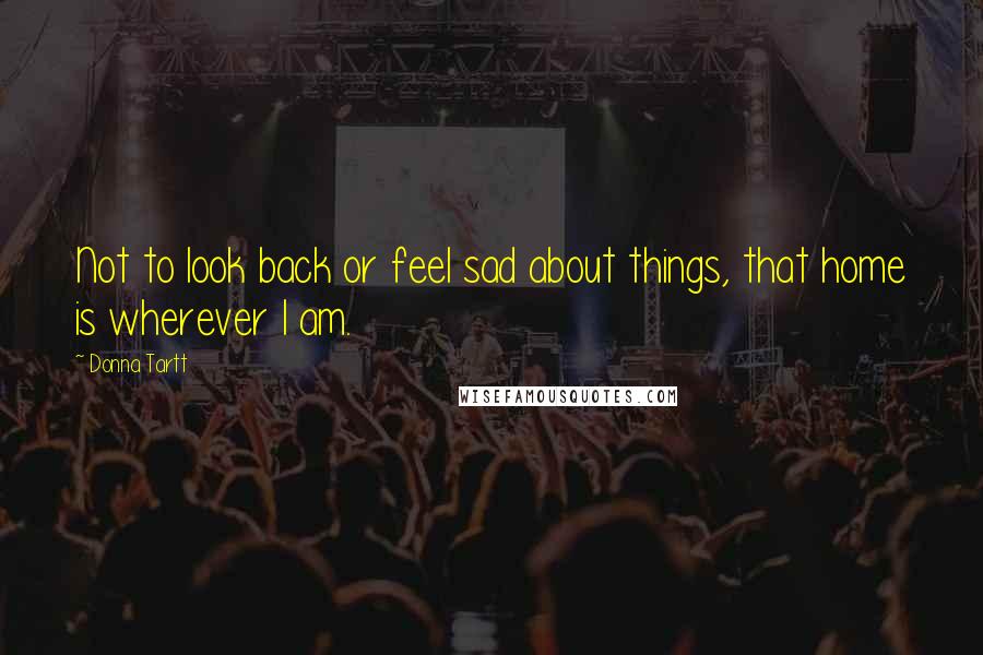 Donna Tartt Quotes: Not to look back or feel sad about things, that home is wherever I am.