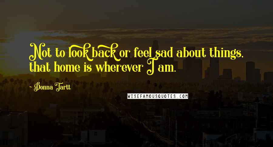 Donna Tartt Quotes: Not to look back or feel sad about things, that home is wherever I am.