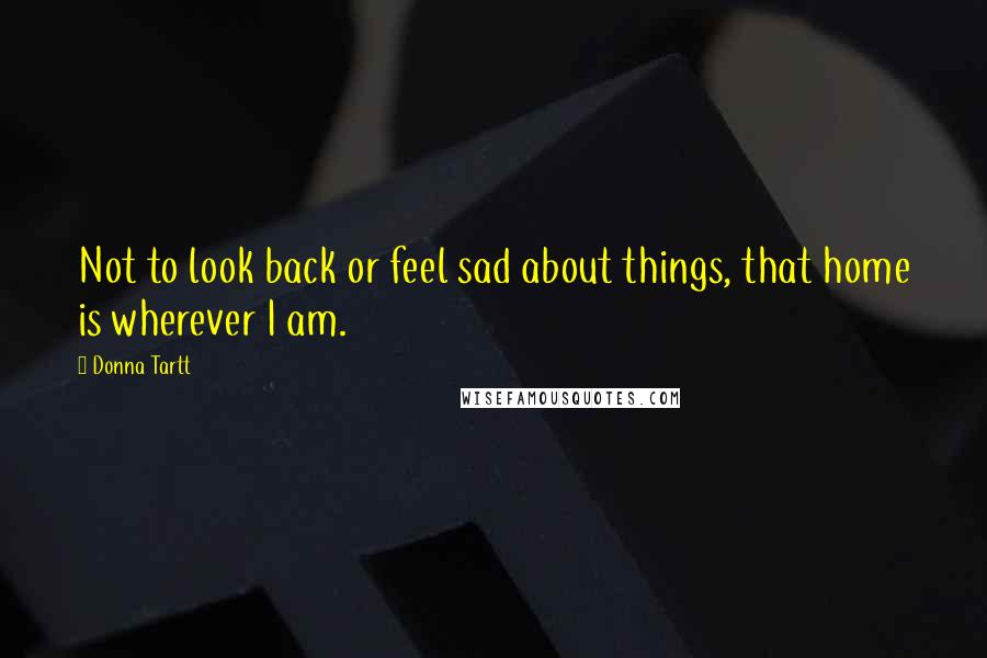 Donna Tartt Quotes: Not to look back or feel sad about things, that home is wherever I am.