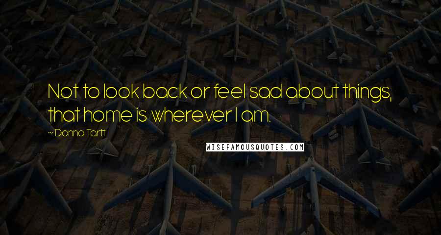 Donna Tartt Quotes: Not to look back or feel sad about things, that home is wherever I am.