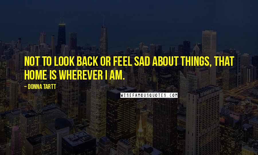 Donna Tartt Quotes: Not to look back or feel sad about things, that home is wherever I am.