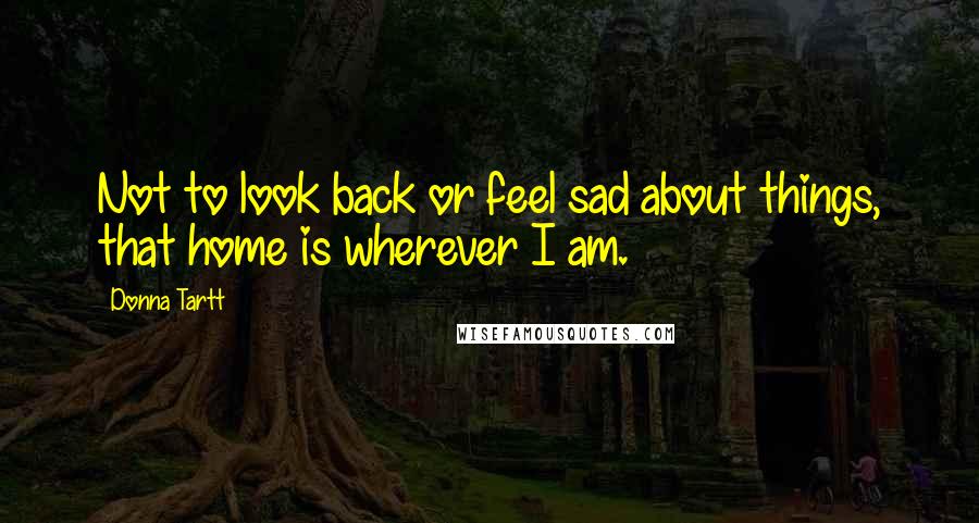 Donna Tartt Quotes: Not to look back or feel sad about things, that home is wherever I am.