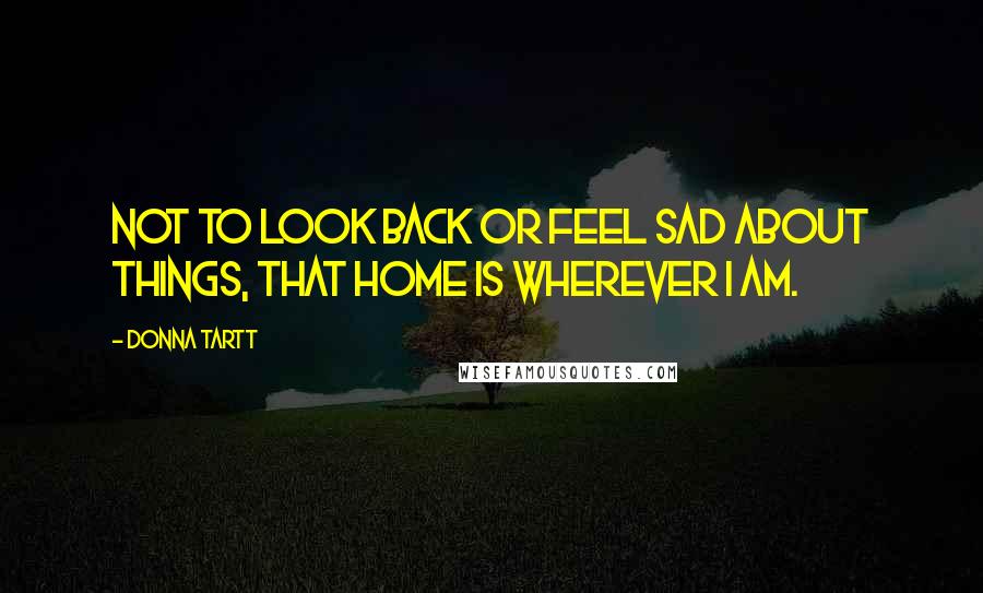 Donna Tartt Quotes: Not to look back or feel sad about things, that home is wherever I am.