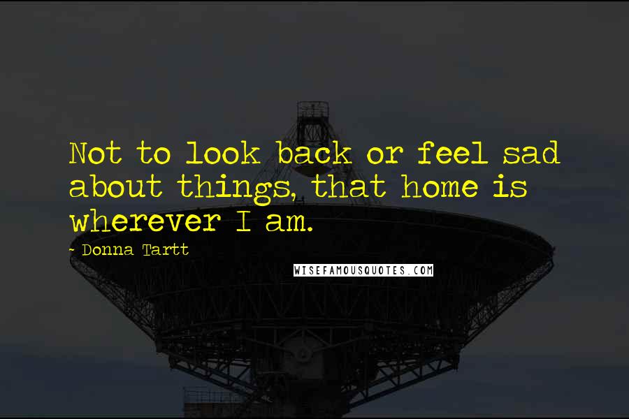 Donna Tartt Quotes: Not to look back or feel sad about things, that home is wherever I am.