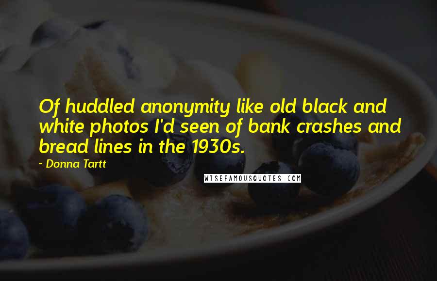 Donna Tartt Quotes: Of huddled anonymity like old black and white photos I'd seen of bank crashes and bread lines in the 1930s.