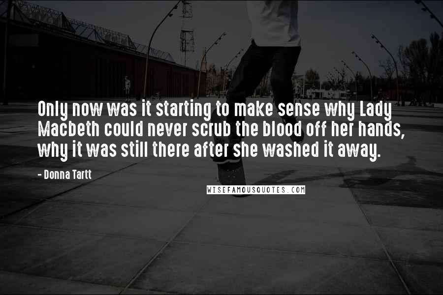 Donna Tartt Quotes: Only now was it starting to make sense why Lady Macbeth could never scrub the blood off her hands, why it was still there after she washed it away.