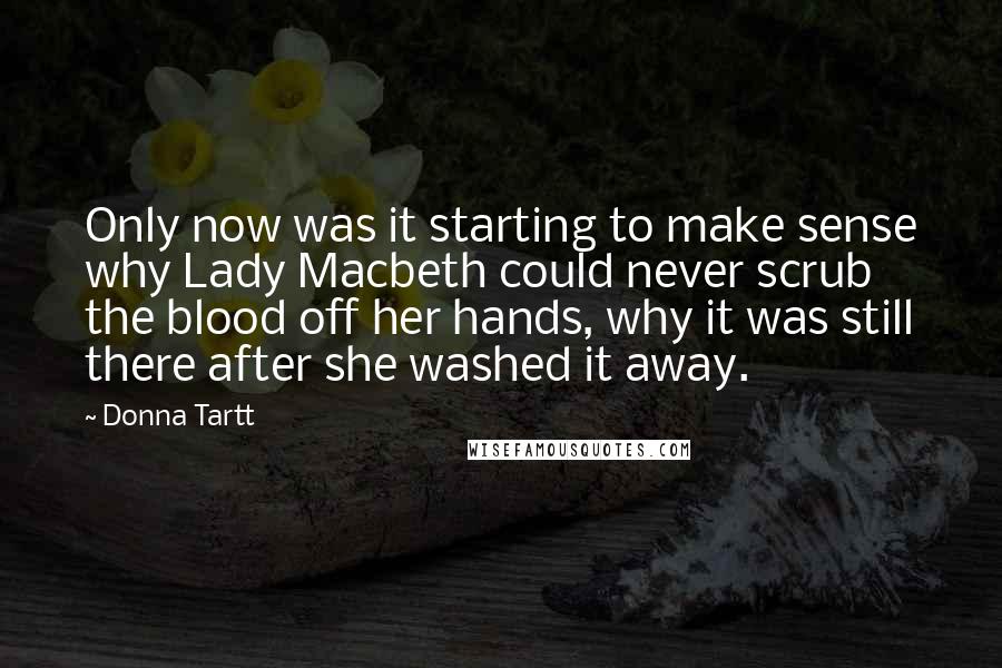 Donna Tartt Quotes: Only now was it starting to make sense why Lady Macbeth could never scrub the blood off her hands, why it was still there after she washed it away.