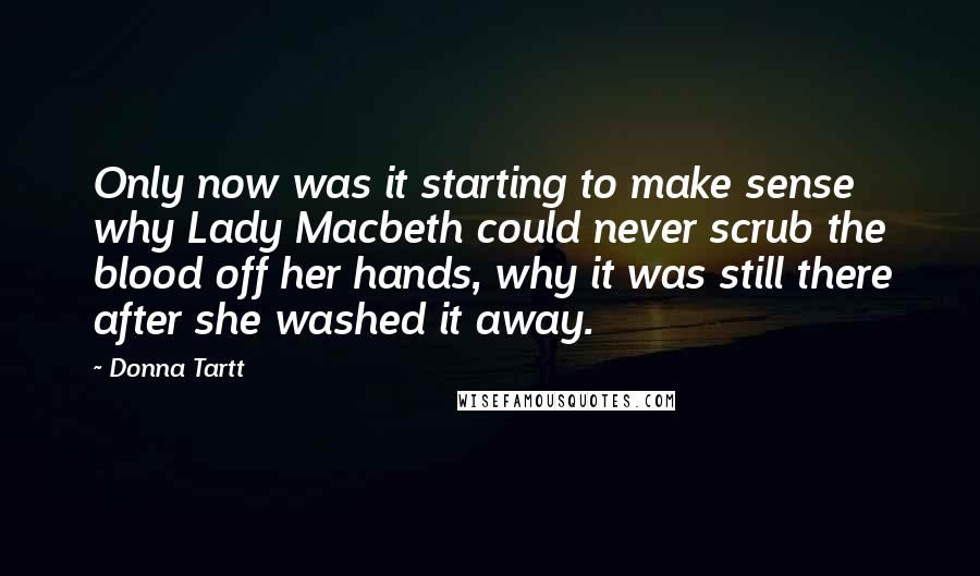 Donna Tartt Quotes: Only now was it starting to make sense why Lady Macbeth could never scrub the blood off her hands, why it was still there after she washed it away.