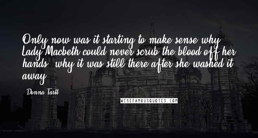 Donna Tartt Quotes: Only now was it starting to make sense why Lady Macbeth could never scrub the blood off her hands, why it was still there after she washed it away.