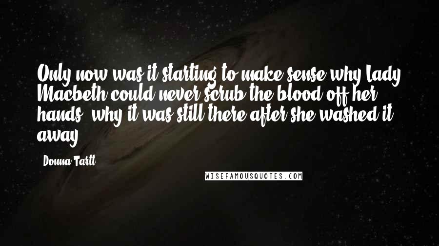 Donna Tartt Quotes: Only now was it starting to make sense why Lady Macbeth could never scrub the blood off her hands, why it was still there after she washed it away.