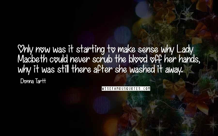 Donna Tartt Quotes: Only now was it starting to make sense why Lady Macbeth could never scrub the blood off her hands, why it was still there after she washed it away.