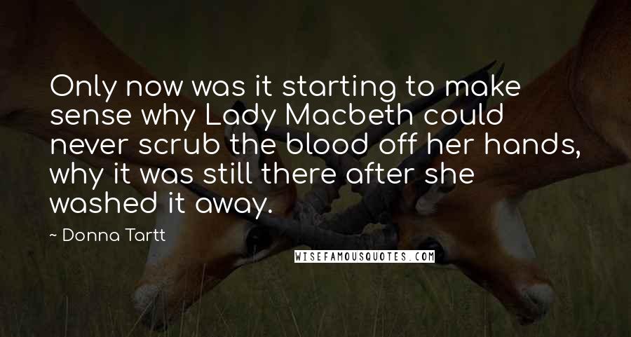 Donna Tartt Quotes: Only now was it starting to make sense why Lady Macbeth could never scrub the blood off her hands, why it was still there after she washed it away.