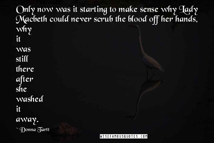 Donna Tartt Quotes: Only now was it starting to make sense why Lady Macbeth could never scrub the blood off her hands, why it was still there after she washed it away.