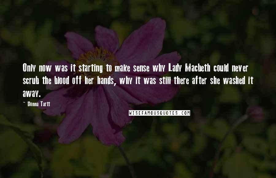 Donna Tartt Quotes: Only now was it starting to make sense why Lady Macbeth could never scrub the blood off her hands, why it was still there after she washed it away.