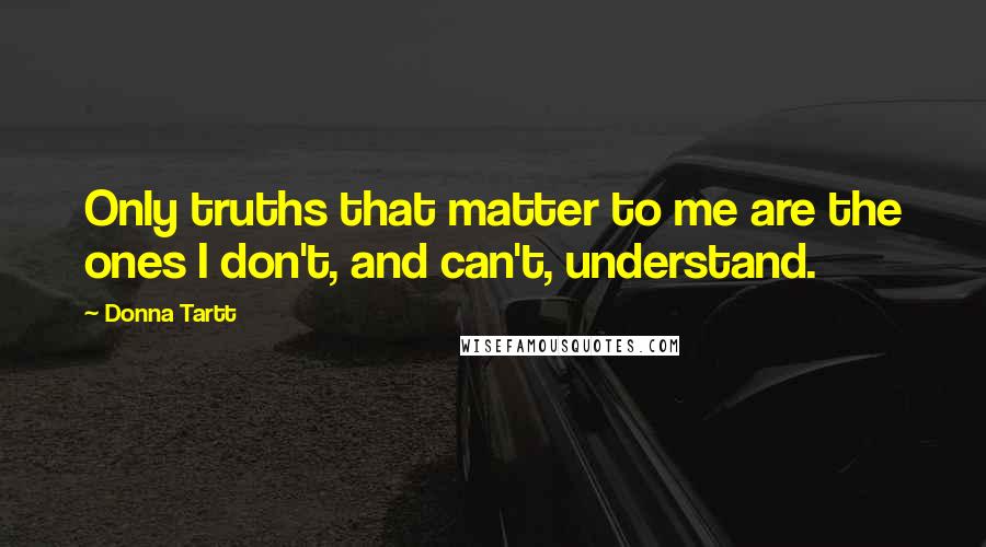 Donna Tartt Quotes: Only truths that matter to me are the ones I don't, and can't, understand.