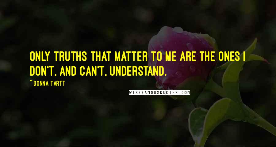 Donna Tartt Quotes: Only truths that matter to me are the ones I don't, and can't, understand.