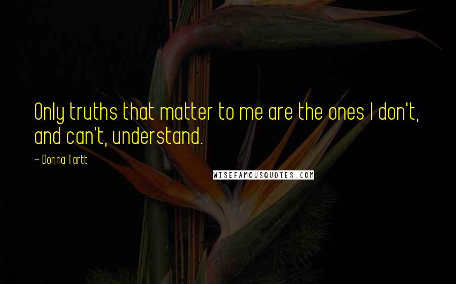 Donna Tartt Quotes: Only truths that matter to me are the ones I don't, and can't, understand.