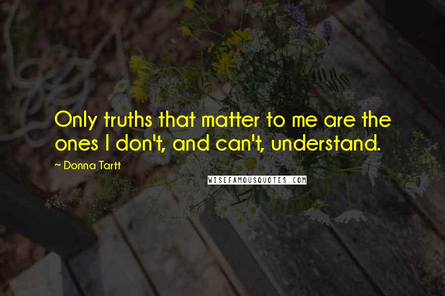 Donna Tartt Quotes: Only truths that matter to me are the ones I don't, and can't, understand.