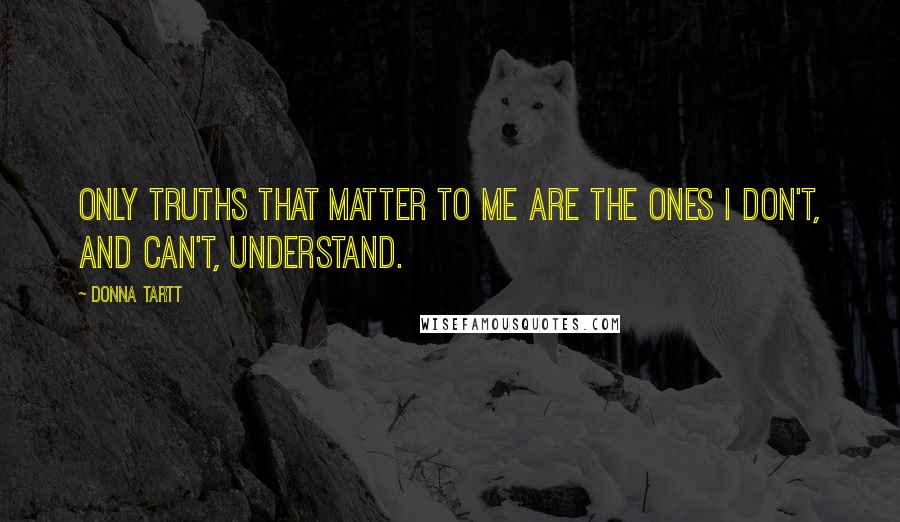 Donna Tartt Quotes: Only truths that matter to me are the ones I don't, and can't, understand.