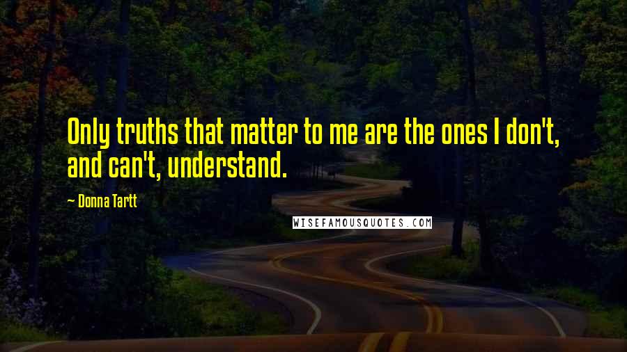 Donna Tartt Quotes: Only truths that matter to me are the ones I don't, and can't, understand.