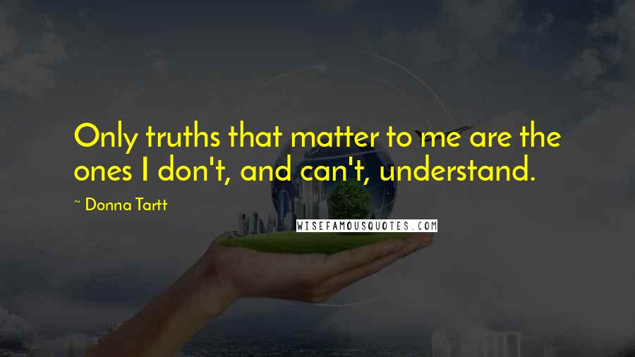 Donna Tartt Quotes: Only truths that matter to me are the ones I don't, and can't, understand.