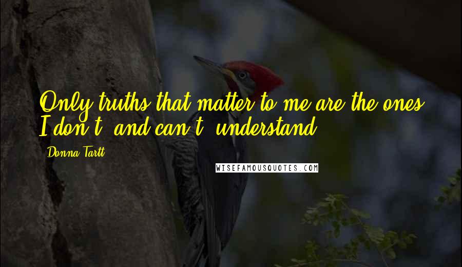 Donna Tartt Quotes: Only truths that matter to me are the ones I don't, and can't, understand.