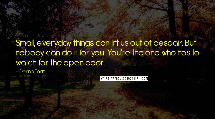 Donna Tartt Quotes: Small, everyday things can lift us out of despair. But nobody can do it for you. You're the one who has to watch for the open door.