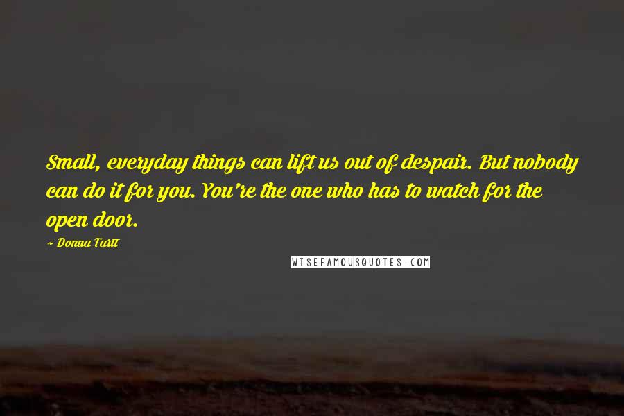 Donna Tartt Quotes: Small, everyday things can lift us out of despair. But nobody can do it for you. You're the one who has to watch for the open door.
