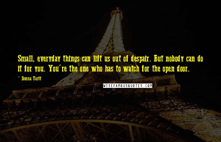 Donna Tartt Quotes: Small, everyday things can lift us out of despair. But nobody can do it for you. You're the one who has to watch for the open door.