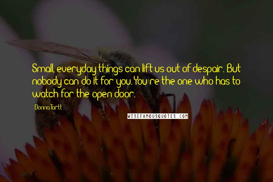 Donna Tartt Quotes: Small, everyday things can lift us out of despair. But nobody can do it for you. You're the one who has to watch for the open door.