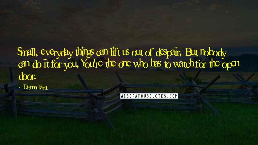 Donna Tartt Quotes: Small, everyday things can lift us out of despair. But nobody can do it for you. You're the one who has to watch for the open door.
