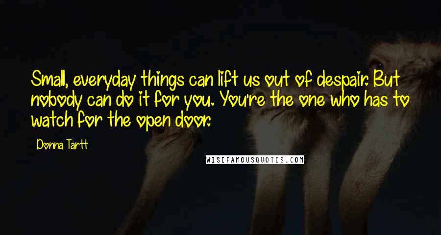 Donna Tartt Quotes: Small, everyday things can lift us out of despair. But nobody can do it for you. You're the one who has to watch for the open door.