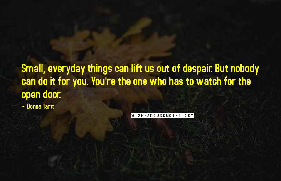Donna Tartt Quotes: Small, everyday things can lift us out of despair. But nobody can do it for you. You're the one who has to watch for the open door.