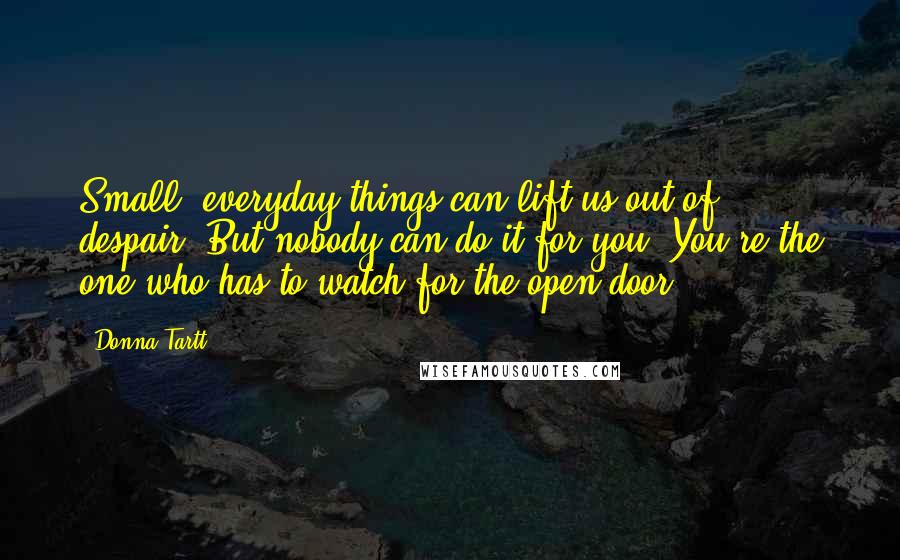 Donna Tartt Quotes: Small, everyday things can lift us out of despair. But nobody can do it for you. You're the one who has to watch for the open door.