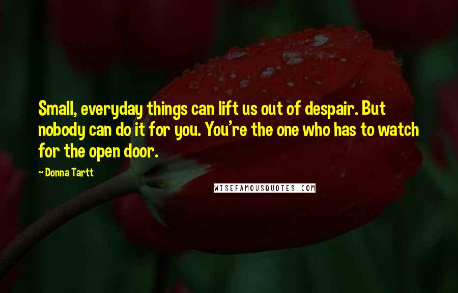 Donna Tartt Quotes: Small, everyday things can lift us out of despair. But nobody can do it for you. You're the one who has to watch for the open door.