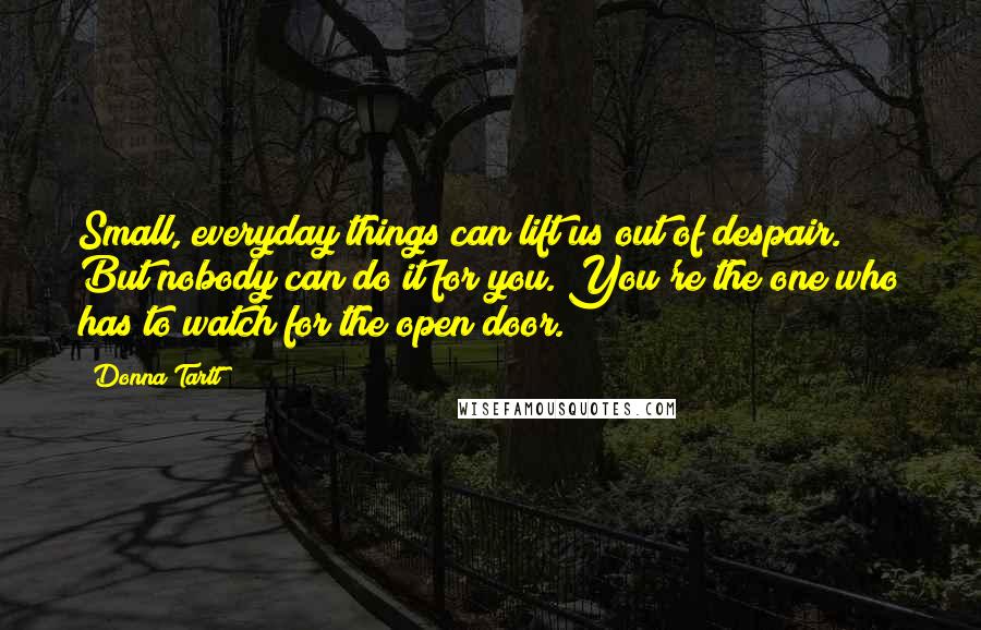 Donna Tartt Quotes: Small, everyday things can lift us out of despair. But nobody can do it for you. You're the one who has to watch for the open door.