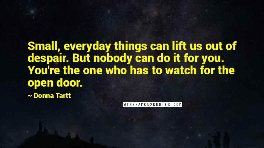 Donna Tartt Quotes: Small, everyday things can lift us out of despair. But nobody can do it for you. You're the one who has to watch for the open door.