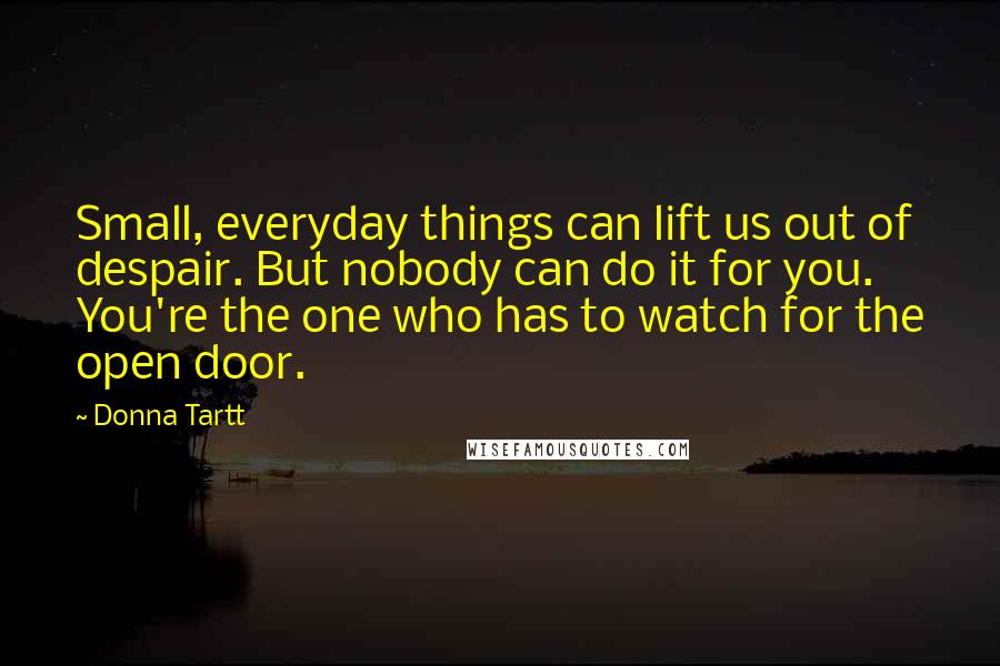Donna Tartt Quotes: Small, everyday things can lift us out of despair. But nobody can do it for you. You're the one who has to watch for the open door.