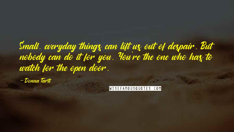 Donna Tartt Quotes: Small, everyday things can lift us out of despair. But nobody can do it for you. You're the one who has to watch for the open door.