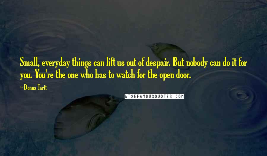 Donna Tartt Quotes: Small, everyday things can lift us out of despair. But nobody can do it for you. You're the one who has to watch for the open door.