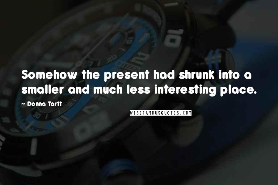 Donna Tartt Quotes: Somehow the present had shrunk into a smaller and much less interesting place.