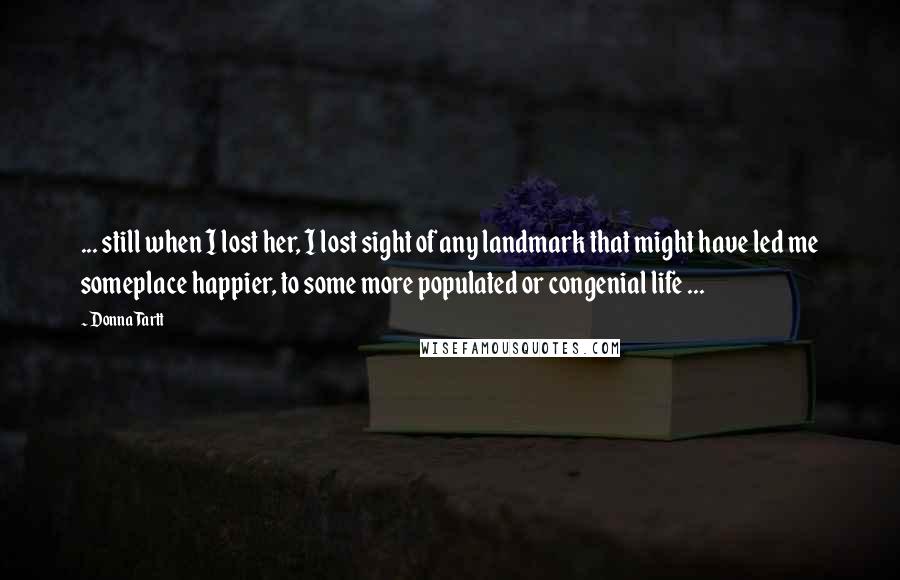 Donna Tartt Quotes: ... still when I lost her, I lost sight of any landmark that might have led me someplace happier, to some more populated or congenial life ...